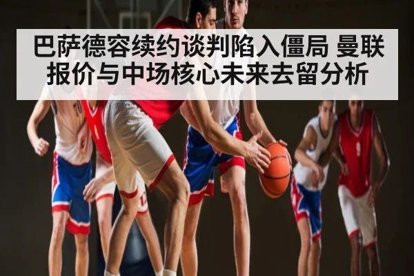 巴萨德容续约谈判陷入僵局 曼联报价与中场核心未来去留分析