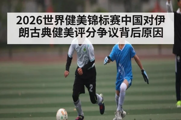 2026世界健美锦标赛中国对伊朗古典健美评分争议背后原因