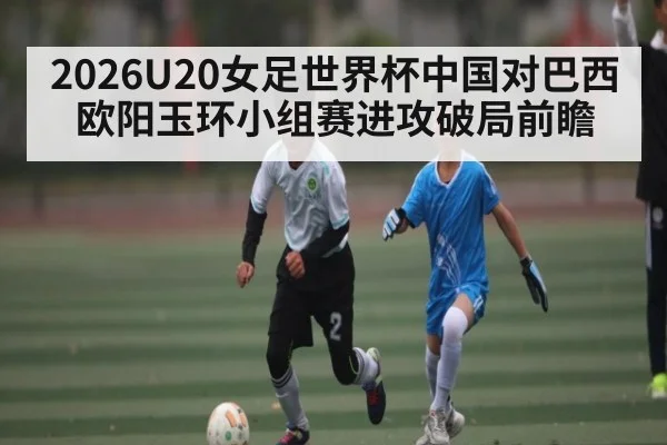 2026U20女足世界杯中国对巴西欧阳玉环小组赛进攻破局前瞻